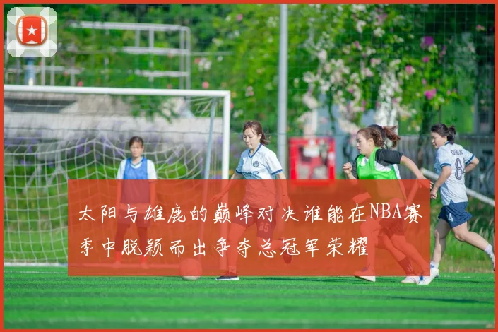 太阳与雄鹿的巅峰对决谁能在NBA赛季中脱颖而出争夺总冠军荣耀