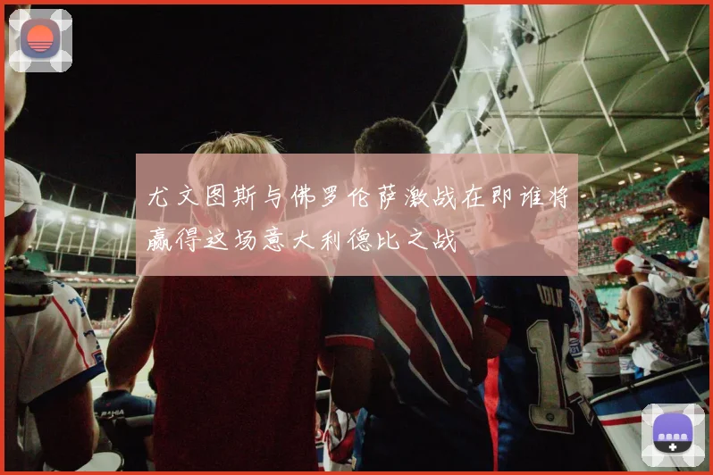 尤文图斯与佛罗伦萨激战在即谁将赢得这场意大利德比之战