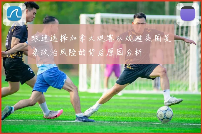球迷选择加拿大观赛以规避美国复杂政治风险的背后原因分析