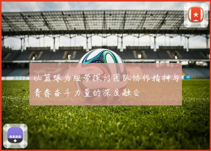 以篮球为纽带探讨团队协作精神与青春奋斗力量的深度融合