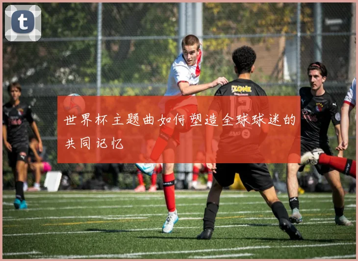 世界杯主题曲如何塑造全球球迷的共同记忆