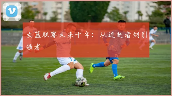 女篮联赛未来十年：从追赶者到引领者
