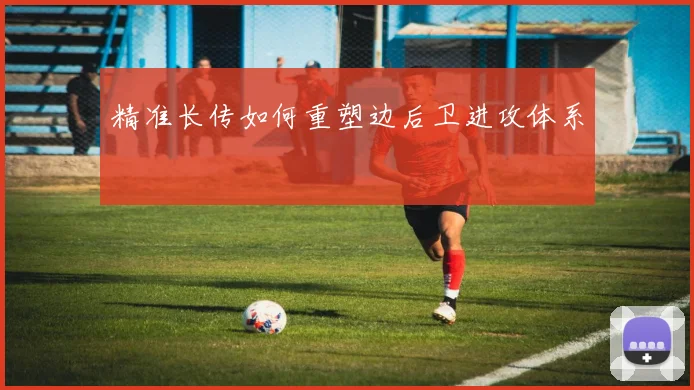 精准长传如何重塑边后卫进攻体系
