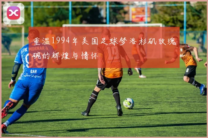 重温1994年美国足球梦洛杉矶玫瑰碗的辉煌与情怀