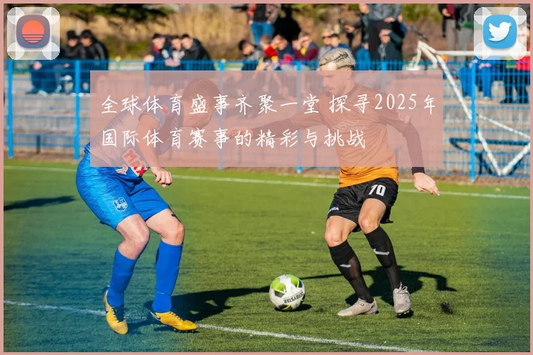 全球体育盛事齐聚一堂 探寻2025年国际体育赛事的精彩与挑战