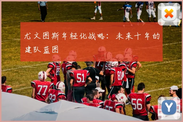 尤文图斯年轻化战略：未来十年的建队蓝图
