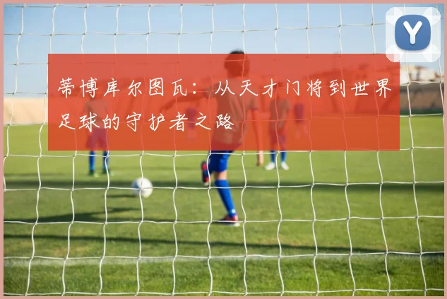 蒂博库尔图瓦：从天才门将到世界足球的守护者之路